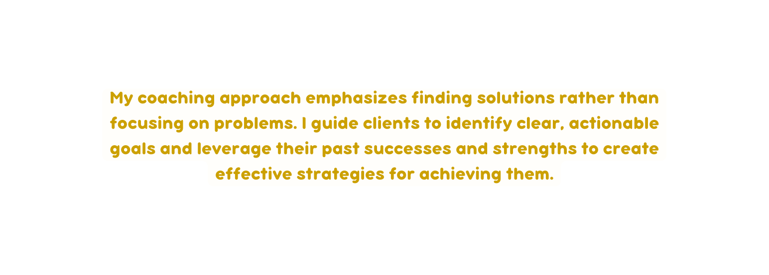 My coaching approach emphasizes finding solutions rather than focusing on problems I guide clients to identify clear actionable goals and leverage their past successes and strengths to create effective strategies for achieving them